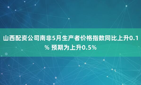 山西配资公司南非5月生产者价格指数同比上升0.1% 预期为上升0.5%