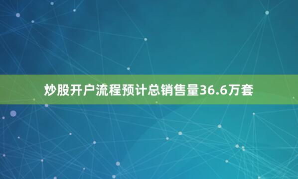 炒股开户流程预计总销售量36.6万套