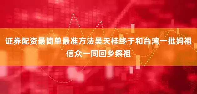 证券配资最简单最准方法吴天桂终于和台湾一批妈祖信众一同回乡祭祖
