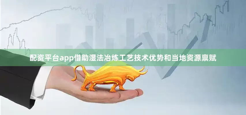配资平台app借助湿法冶炼工艺技术优势和当地资源禀赋