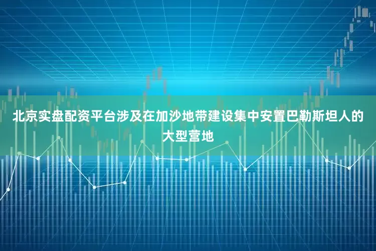北京实盘配资平台涉及在加沙地带建设集中安置巴勒斯坦人的大型营地