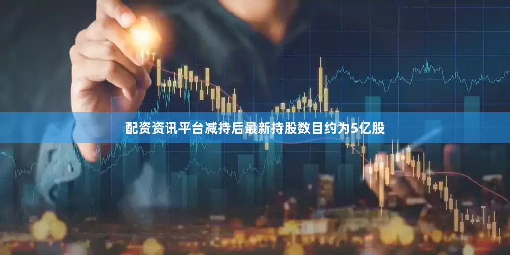 配资资讯平台减持后最新持股数目约为5亿股