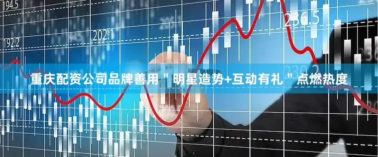 重庆配资公司品牌善用＂明星造势+互动有礼＂点燃热度