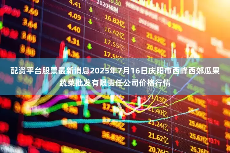 配资平台股票最新消息2025年7月16日庆阳市西峰西郊瓜果蔬菜批发有限责任公司价格行情