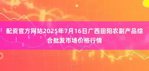 配资官方网站2025年7月16日广西田阳农副产品综合批发市场价格行情