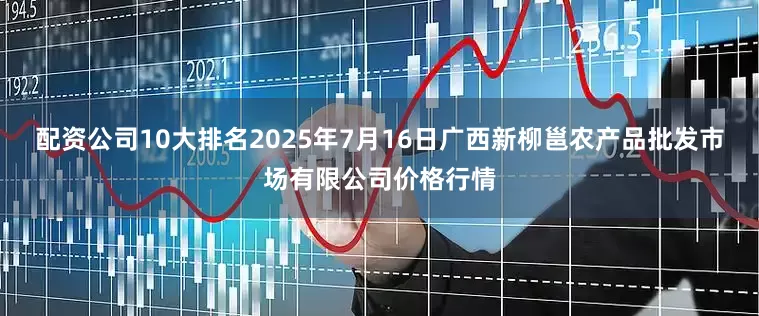 配资公司10大排名2025年7月16日广西新柳邕农产品批发市场有限公司价格行情