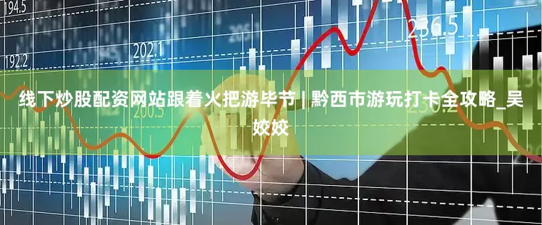 线下炒股配资网站跟着火把游毕节 | 黔西市游玩打卡全攻略_吴姣姣