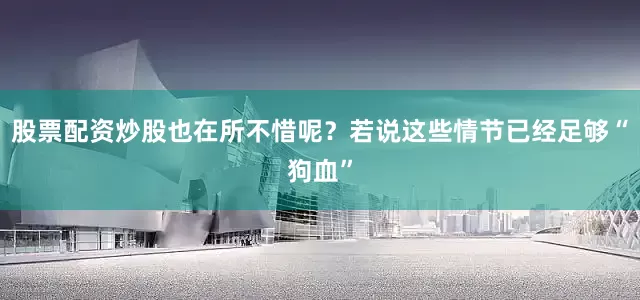股票配资炒股也在所不惜呢？若说这些情节已经足够“狗血”