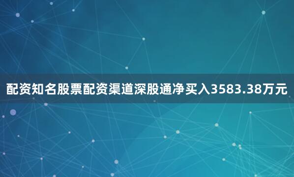 配资知名股票配资渠道深股通净买入3583.38万元