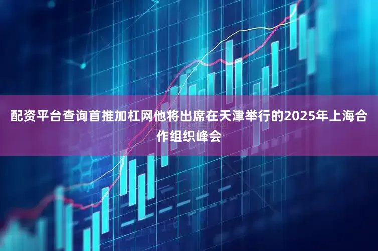 配资平台查询首推加杠网他将出席在天津举行的2025年上海合作组织峰会