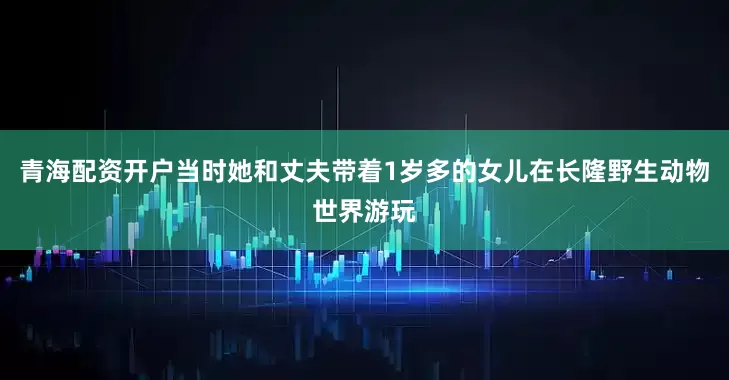 青海配资开户当时她和丈夫带着1岁多的女儿在长隆野生动物世界游玩