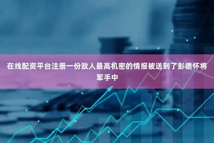 在线配资平台注册一份敌人最高机密的情报被送到了彭德怀将军手中