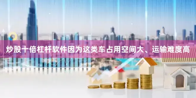 炒股十倍杠杆软件因为这类车占用空间大、运输难度高
